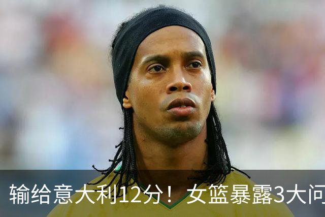 输给意大利12分！女篮暴露3大问题，宫鲁鸣左右为难